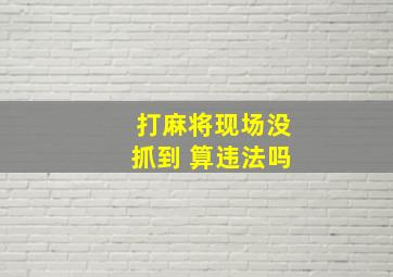 打麻将现场没抓到 算违法吗